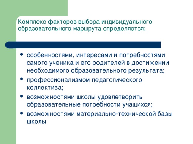 Комплекс факторов выбора индивидуального образовательного маршрута определяется: особенностями, интересами и потребностями самого ученика и его родителей в достижении необходимого образовательного результата; профессионализмом педагогического коллектива; возможностями школы удовлетворить образовательные потребности учащихся; возможностями материально-технической базы школы 