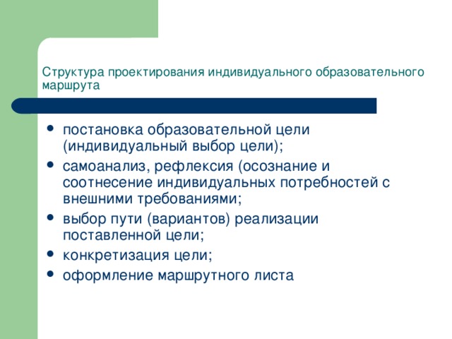 Структура проектирования индивидуального образовательного маршрута постановка образовательной цели (индивидуальный выбор цели); самоанализ, рефлексия (осознание и соотнесение индивидуальных потребностей с внешними требованиями; выбор пути (вариантов) реализации поставленной цели; конкретизация цели; оформление маршрутного листа 
