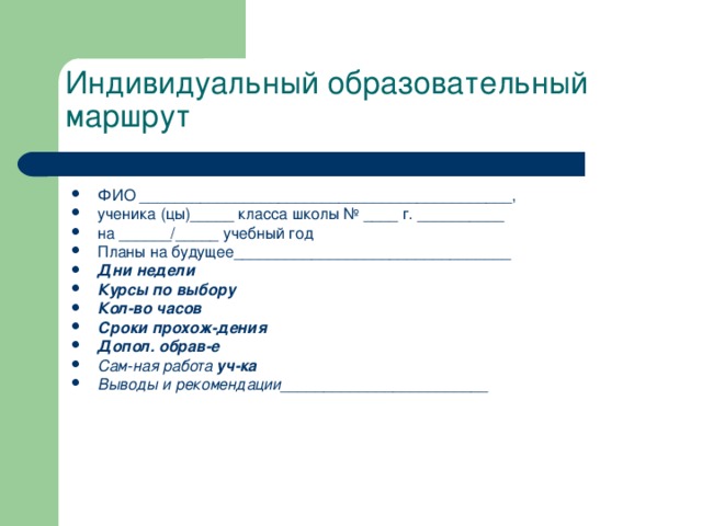 Индивидуальный образовательный маршрут ФИО ___________________________________________, ученика (цы)_____ класса школы № ____ г. __________ на ______/_____ учебный год Планы на будущее________________________________ Дни недели Курсы по выбору Кол-во часов Сроки прохож-дения Допол. обрав-е Сам-ная работа уч-ка Выводы и рекомендации________________________ 