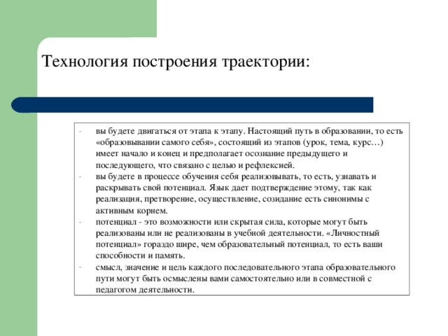 Технология построения траектории: вы будете двигаться от этапа к этапу. Настоящий путь в образовании, то есть «образовывании самого себя», состоящий из этапов (урок, тема, курс…) имеет начало и конец и предполагает осознание предыдущего и последующего, что связано с целью и рефлексией. вы будете в процессе обучения себя реализовывать, то есть, узнавать и раскрывать свой потенциал. Язык дает подтверждение этому, так как реализация, претворение, осуществление, созидание есть синонимы с активным корнем. потенциал - это возможности или скрытая сила, которые могут быть реализованы или не реализованы в учебной деятельности. «Личностный потенциал» гораздо шире, чем образовательный потенциал, то есть ваши способности и память. смысл, значение и цель каждого последовательного этапа образовательного пути могут быть осмыслены вами самостоятельно или в совместной с педагогом деятельности. 