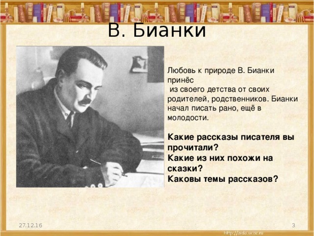 В. Бианки Любовь к природе В. Бианки принёс  из своего детства от своих родителей, родственников. Бианки начал писать рано, ещё в молодости. Какие рассказы писателя вы прочитали? Какие из них похожи на сказки? Каковы темы рассказов? 27.12.16  