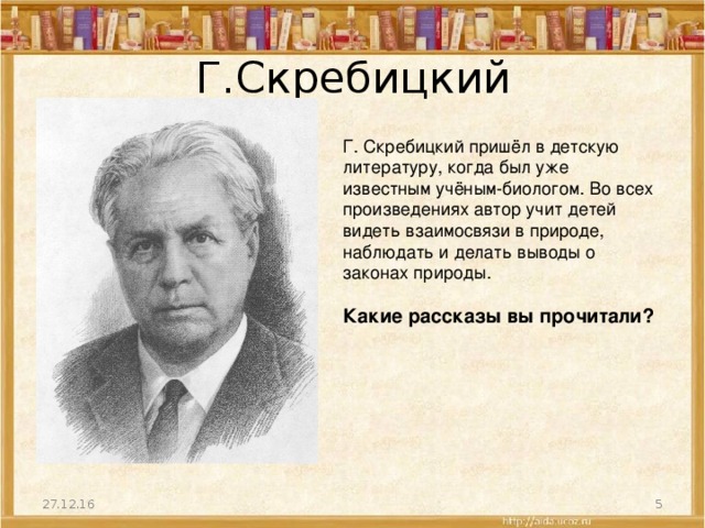 Г.Скребицкий Г. Скребицкий пришёл в детскую литературу, когда был уже известным учёным-биологом. Во всех произведениях автор учит детей видеть взаимосвязи в природе, наблюдать и делать выводы о законах природы. Какие рассказы вы прочитали? 27.12.16  