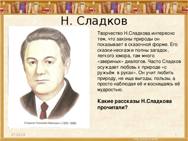 Н. Сладков Творчество Н.Сладкова интересно тем, что законы природы он показывает в сказочной форме. Его сказки-несказки полны загадок, легкого юмора, там много «звериных» диалогов. Часто Сладков осуждает любовь к природе «с ружьём в руках». Он учит любить природу, не ища выгоды, пользы, а просто наблюдая её и восхищаясь её мудростью. Какие рассказы Н.Сладкова прочитали? 27.12.16  