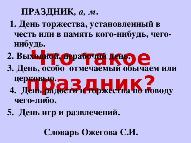  ПРАЗДНИК , а, м .  1. День торжества, установленный в честь или в память кого-нибудь, чего-нибудь. 2. Выходной, нерабочий день. 3. День, особо отмечаемый обычаем или церковью.  4. День радости и торжества по поводу чего-либо. 5. День игр и развлечений. Словарь Ожегова С.И. Что такое праздник? 