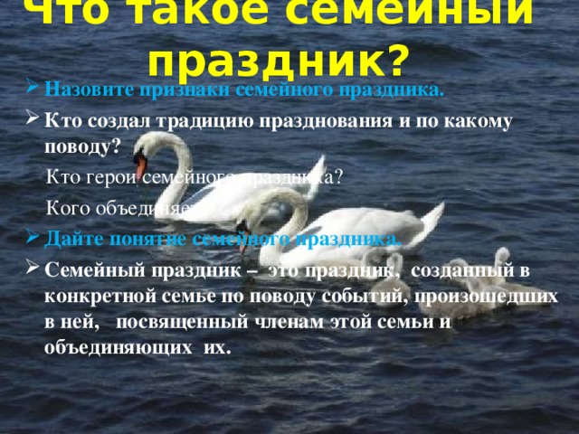 Что такое семейный праздник?   Назовите признаки семейного праздника. Кто создал традицию празднования и по какому поводу?  Кто герои семейного праздника?  Кого объединяет? Дайте понятие семейного праздника. Семейный праздник – это праздник, созданный в конкретной семье по поводу событий, произошедших в ней, посвященный членам этой семьи и объединяющих их. 