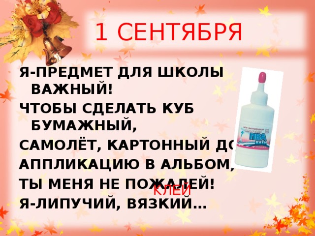1 СЕНТЯБРЯ Я-ПРЕДМЕТ ДЛЯ ШКОЛЫ ВАЖНЫЙ! ЧТОБЫ СДЕЛАТЬ КУБ БУМАЖНЫЙ, САМОЛЁТ, КАРТОННЫЙ ДОМ, АППЛИКАЦИЮ В АЛЬБОМ, ТЫ МЕНЯ НЕ ПОЖАЛЕЙ! Я-ЛИПУЧИЙ, ВЯЗКИЙ… КЛЕЙ 