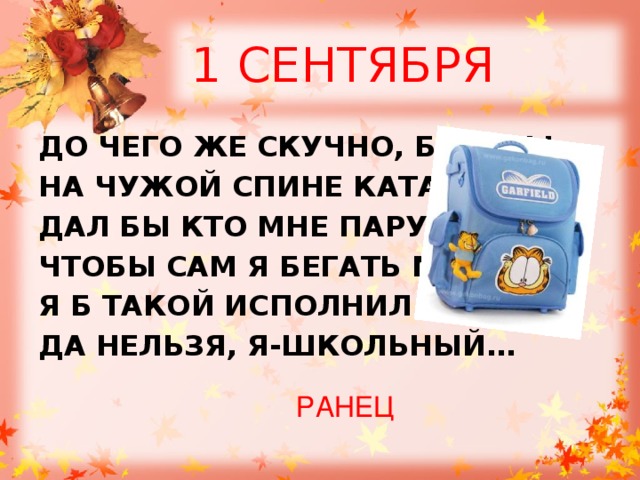 1 СЕНТЯБРЯ ДО ЧЕГО ЖЕ СКУЧНО, БРАТЦЫ, НА ЧУЖОЙ СПИНЕ КАТАТЬСЯ! ДАЛ БЫ КТО МНЕ ПАРУ НОГ, ЧТОБЫ САМ Я БЕГАТЬ МОГ. Я Б ТАКОЙ ИСПОЛНИЛ ТАНЕЦ! ДА НЕЛЬЗЯ, Я-ШКОЛЬНЫЙ… РАНЕЦ 