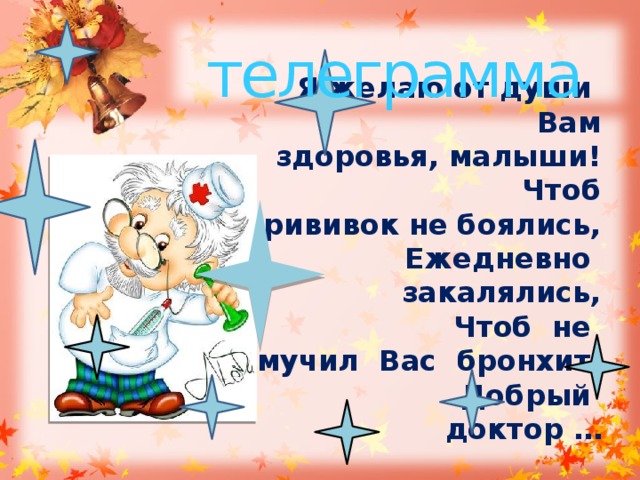 телеграмма  Я желаю от души  Вам здоровья, малыши!  Чтоб прививок не боялись,  Ежедневно закалялись,  Чтоб не мучил Вас бронхит,  Добрый доктор …  