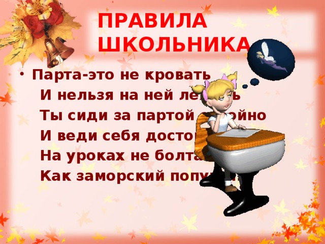 ПРАВИЛА ШКОЛЬНИКА Парта-это не кровать  И нельзя на ней лежать  Ты сиди за партой стройно  И веди себя достойно:  На уроках не болтай  Как заморский попугай. 