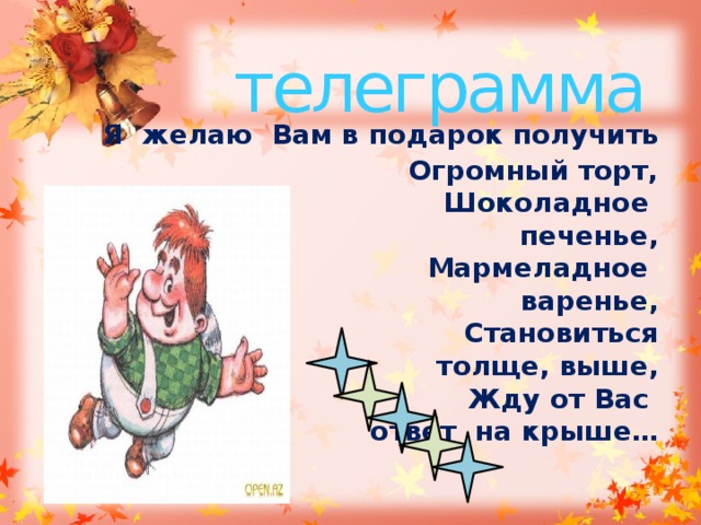 телеграмма  Я желаю Вам в подарок получить  Огромный торт,  Шоколадное печенье,  Мармеладное варенье,  Становиться толще, выше,  Жду от Вас ответ на крыше… 