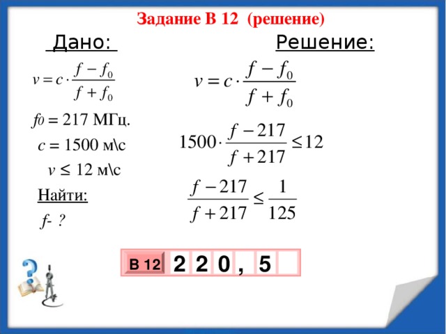 Задание В 12 (решение)   Дано:  Решение:   f 0 = 217 МГц.   с = 1500 м\с  v ≤ 12 м\с  Найти:  f - ?    0 5 , 2 2 В 12 х 3 х 1 0 