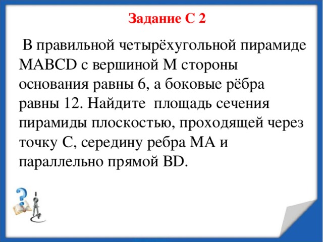 Задание С 2  В правильной четырёхугольной пирамиде МАВС D с вершиной М стороны основания равны 6, а боковые рёбра равны 12. Найдите площадь сечения пирамиды плоскостью, проходящей через точку С, середину ребра МА и параллельно прямой В D . 