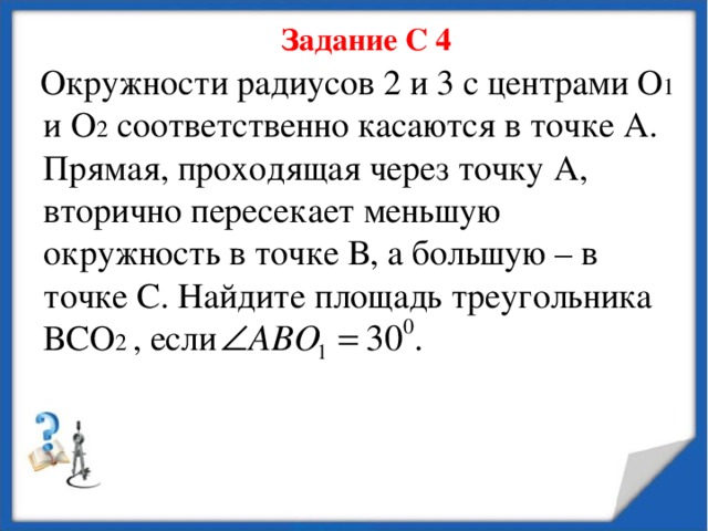 Задание С 4  Окружности радиусов 2 и 3 с центрами О 1 и О 2 соответственно касаются в точке А. Прямая, проходящая через точку А, вторично пересекает меньшую окружность в точке В, а большую – в точке С. Найдите площадь треугольника ВСО 2 , если 