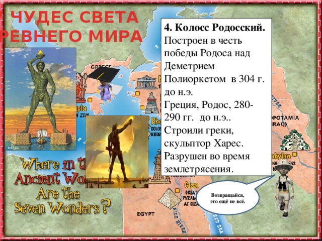 7 ЧУДЕС СВЕТА ДРЕВНЕГО МИРА 4. Колосс Родосский.  Построен в честь победы Родоса над Деметрием Полиоркетом в 304 г. до н.э.  Греция, Родос, 280-290 гг. до н.э.. Строили греки, скульптор Харес.  Разрушен во время землетрясения. Ты заинтересовался (-ась) этой темой и тебе уже не терпится узнать, что же дальше? Не торопясь подводи мышку к каждому объекту на слайде и узнаешь много интересного. Удачного путешествия! Возвращайся, это ещё не всё.  