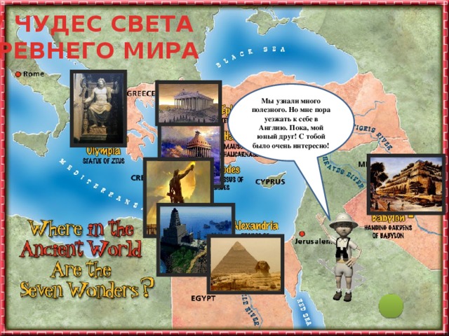 7 ЧУДЕС СВЕТА ДРЕВНЕГО МИРА Мы узнали много полезного. Но мне пора уезжать к себе в Англию. Пока, мой юный друг! С тобой было очень интересно! Ты заинтересовался (-ась) этой темой и тебе уже не терпится узнать, что же дальше? Не торопясь подводи мышку к каждому объекту на слайде и узнаешь много интересного. Удачного путешествия!  