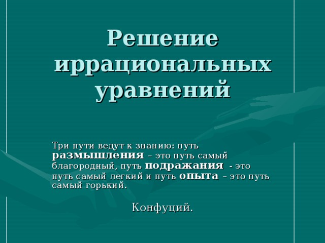 Решение иррациональных уравнений Три пути ведут к знанию: путь размышления – это путь самый благородный, путь подражания - это путь самый легкий и путь опыта – это путь самый горький.  Конфуций. 