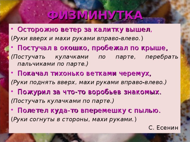 ФИЗМИНУТКА Осторожно ветер за калитку вышел , ( Руки вверх и махи руками вправо-влево. ) Постучал в окошко, пробежал по крыше, (Постучать кулачками по парте, перебрать пальчиками по парте.) Покачал тихонько ветками черемух, (Руки поднять вверх, махи руками вправо-влево.) Пожурил за что-то воробьев знакомых. (Постучать кулачками по парте.) Полетел куда-то вперемешку с пылью. ( Руки согнуты в стороны, махи руками. ) С. Есенин 