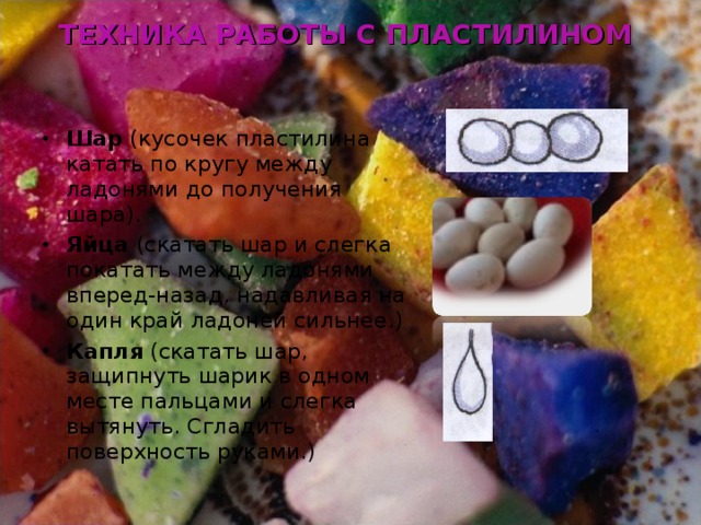 ТЕХНИКА РАБОТЫ С ПЛАСТИЛИНОМ Шар (кусочек пластилина катать по кругу между ладонями до получения шара). Яйца (скатать шар и слегка покатать между ладонями вперед-назад, надавливая на один край ладоней сильнее.) Капля (скатать шар, защипнуть шарик в одном месте пальцами и слегка вытянуть. Сгладить поверхность руками.) 