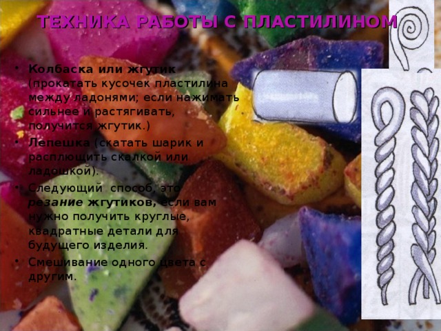 ТЕХНИКА РАБОТЫ С ПЛАСТИЛИНОМ Колбаска или жгутик (прокатать кусочек пластилина между ладонями; если нажимать сильнее и растягивать, получится жгутик.) Лепешка (скатать шарик и расплющить скалкой или ладошкой). Следующий способ, это резание жгутиков, если вам нужно получить круглые, квадратные детали для будущего изделия. Смешивание одного цвета с другим. 