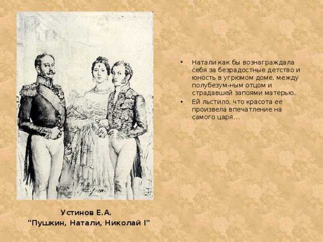 Натали как бы вознаграждала себя за безрадостные детство и юность в угрюмом доме, между полубезум-ным отцом и страдавшей запоями матерью. Ей льстило, что красота ее произвела впечатление на самого царя… Устинов Е.А. 