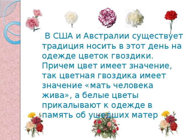  В США и Австралии существует традиция носить в этот день на одежде цветок гвоздики. Причем цвет имеет значение, так цветная гвоздика имеет значение «мать человека жива», а белые цветы прикалывают к одежде в память об ушедших матерях 