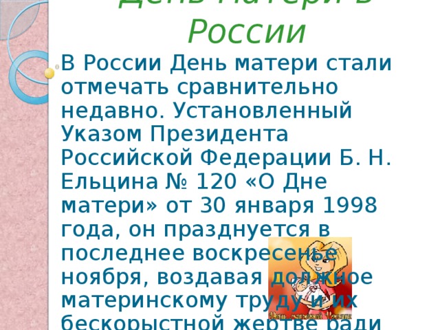 День матери в России В России День матери стали отмечать сравнительно недавно. Установленный Указом Президента Российской Федерации Б. Н. Ельцина № 120 «О Дне матери» от 30 января 1998 года, он празднуется в последнее воскресенье ноября, воздавая должное материнскому труду и их бескорыстной жертве ради блага своих детей. 