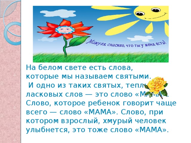 На белом свете есть слова, которые мы называем святыми.  И одно из таких святых, теплых ласковых слов — это слово «МАМА». Слово, которое ребенок говорит чаще всего — слово «МАМА». Слово, при котором взрослый, хмурый человек улыбнется, это тоже слово «МАМА».    