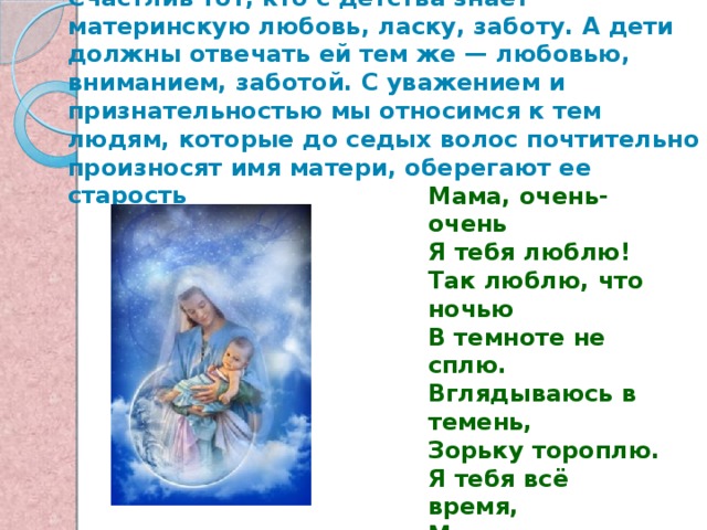  Дети — самое дорогое для матери. Счастлив тот, кто с детства знает материнскую любовь, ласку, заботу. А дети должны отвечать ей тем же — любовью, вниманием, заботой. С уважением и признательностью мы относимся к тем людям, которые до седых волос почтительно произносят имя матери, оберегают ее старость Мама, очень-очень Я тебя люблю! Так люблю, что ночью В темноте не сплю. Вглядываюсь в темень, Зорьку тороплю. Я тебя всё время, Мамочка, люблю! Вот и зорька светит. Вот уже рассвет. Никого на свете Лучше мамы нет! 