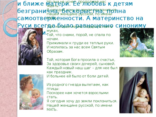 На свете не существует человека роднее и ближе матери. Ее любовь к детям безгранична, бескорыстна, полна самоотверженности. А материнство на Руси всегда было равноценно синониму святости.  По имени Мать  Дождь в окошко стучит, как замерзшая птица.  Но она не уснет, продолжая нас ждать.  Я сегодня хочу до земли поклониться  Нашей женщине русской, по имени МАТЬ.   Той, которая жизнь подарила нам в муках,  Той, что снами, порой, не спала по ночам.  Прижимали к груди ее теплые руки.  И молилась за нас всем Святым Образам.   Той, которая Бога просила о счастье,  За здоровье своих дочерей, сыновей.  Каждый новый наш шаг – для нее был как праздник.  И больнее ей было от боли детей.   Из родного гнезда вылетаем, как птицы:  Поскорее нам хочется взрослыми стать.  Я сегодня хочу до земли поклониться.  Нашей женщине русской, по имени МАТЬ. 