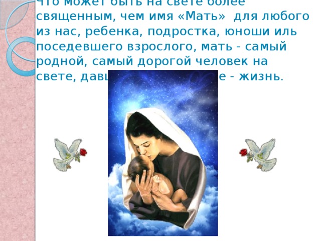 Что может быть на свете более священным, чем имя «Мать» для любого из нас, ребенка, подростка, юноши иль поседевшего взрослого, мать - самый родной, самый дорогой человек на свете, давший самое ценное - жизнь.   