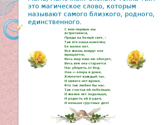 Мама, мамочка... Сколько тепла таит это магическое слово, которым называют самого близкого, родного, единственного.   С кем первым мы встречаемся, Придя на белый свет, - Так это наша мамочка, Ее милее нет. Вся жизнь вокруг нее вращается, Весь мир наш ею обогрет, Весь век она старается Нас уберечь от бед. Она — опора в доме, Хлопочет каждый час. И никого нет кроме, Кто так любил бы нас. Так счастья ей побольше, И жизни лет подольше, И радость ей в удел, И меньше грустных дел! 