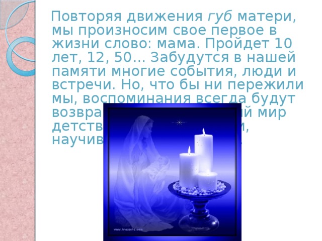  Повторяя движения губ матери, мы произносим свое первое в жизни слово: мама. Пройдет 10 лет, 12, 50... Забудутся в нашей памяти многие события, люди и встречи. Но, что бы ни пережили мы, воспоминания всегда будут возвращать нас в светлый мир детства, к образу матери, научившей нас говорить. 