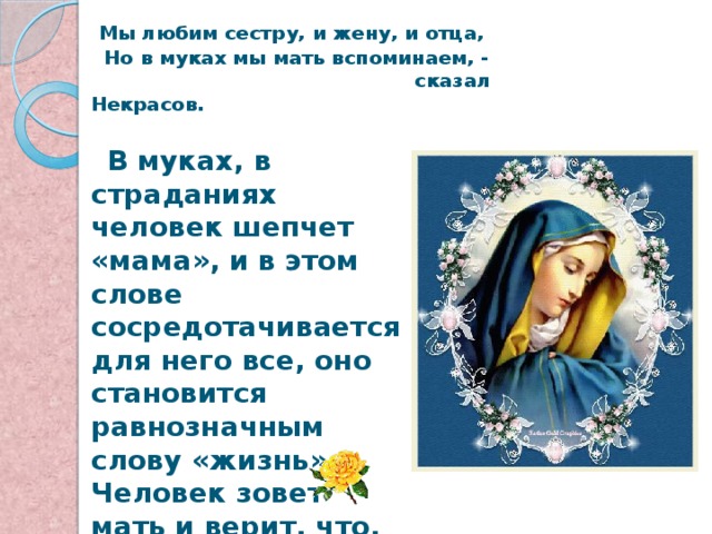  Мы любим сестру, и жену, и отца,  Но в муках мы мать вспоминаем, -  сказал Некрасов.  В муках, в страданиях человек шепчет «мама», и в этом слове сосредотачивается для него все, оно становится равнозначным слову «жизнь». Человек зовет мать и верит, что, где бы она ни была, она слышит его, сострадает, спешит на помощь. 