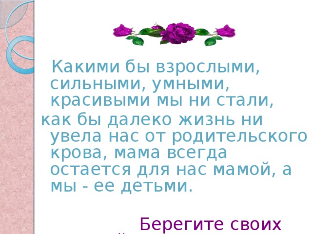  Какими бы взрослыми, сильными, умными, красивыми мы ни стали, как бы далеко жизнь ни увела нас от родительского крова, мама всегда остается для нас мамой, а мы - ее детьми.  Берегите своих матерей! 