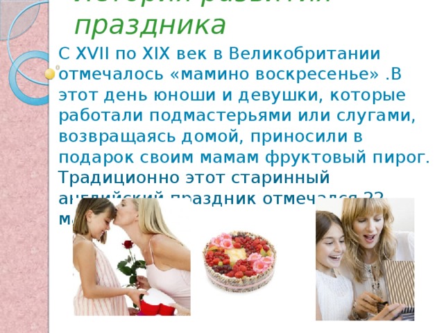 История развития праздника С XVII по XIX век в Великобритании отмечалось «мамино воскресенье» .В этот день юноши и девушки, которые работали подмастерьями или слугами, возвращаясь домой, приносили в подарок своим мамам фруктовый пирог.  Традиционно этот старинный английский праздник отмечался 22 марта. 
