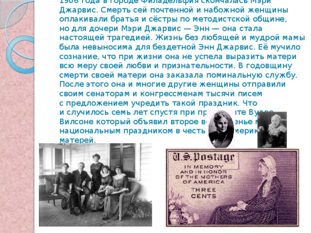      День матери, аналог нынешнего праздника, появился в XIX веке в американском штате Западная Вирджиния. 7 мая 1906 года в городе Филадельфия скончалась Мэри Джарвис. Смерть сей почтенной и набожной женщины оплакивали братья и сёстры по методистской общине, но для дочери Мэри Джарвис — Энн — она стала настоящей трагедией. Жизнь без любящей и мудрой мамы была невыносима для бездетной Энн Джарвис. Её мучило сознание, что при жизни она не успела выразить матери всю меру своей любви и признательности. В годовщину смерти своей матери она заказала поминальную службу. После этого она и многие другие женщины отправили своим сенаторам и конгрессменам тысячи писем с предложением учредить такой праздник. Что и случилось семь лет спустя при президенте Вудро Вилсоне который объявил  второе воскресенье мая национальным праздником в честь всех американских матерей. 