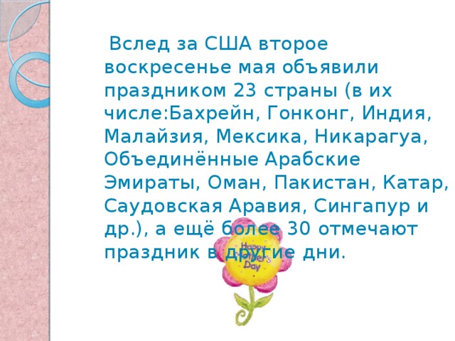  Вслед за США второе воскресенье мая объявили праздником 23 страны (в их числе:Бахрейн, Гонконг, Индия, Малайзия, Мексика, Никарагуа, Объединённые Арабские Эмираты, Оман, Пакистан, Катар, Саудовская Аравия, Сингапур и др.), а ещё более 30 отмечают праздник в другие дни. 