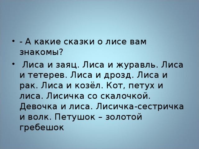 - А какие сказки о лисе вам знакомы?  Лиса и заяц. Лиса и журавль. Лиса и тетерев. Лиса и дрозд. Лиса и рак. Лиса и козёл. Кот, петух и лиса. Лисичка со скалочкой. Девочка и лиса. Лисичка-сестричка и волк. Петушок – золотой гребешок 