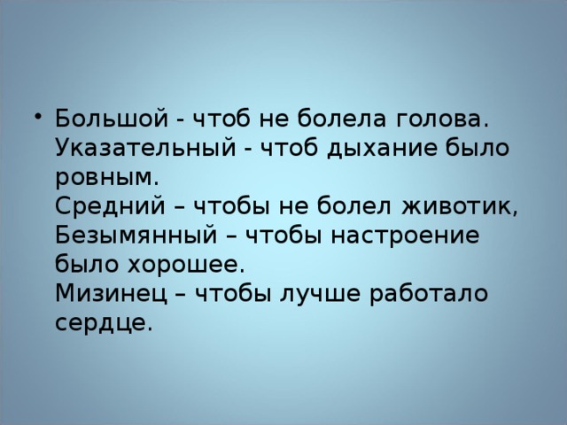 Большой - чтоб не болела голова.  Указательный - чтоб дыхание было ровным.  Средний – чтобы не болел животик,  Безымянный – чтобы настроение было хорошее.  Мизинец – чтобы лучше работало сердце.   