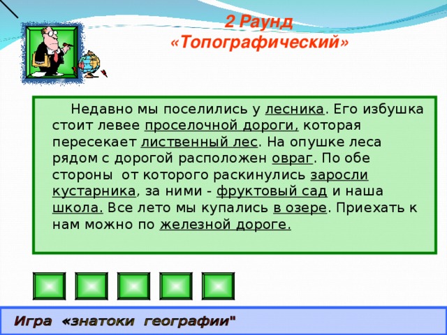 2 Раунд «Топографический»  Недавно мы поселились у лесника . Его избушка стоит левее проселочной дороги, которая пересекает лиственный лес . На опушке леса рядом с дорогой расположен овраг . По обе стороны от которого раскинулись заросли кустарника , за ними - фруктовый сад и наша школа. Все лето мы купались в озере . Приехать к нам можно по железной дороге.   