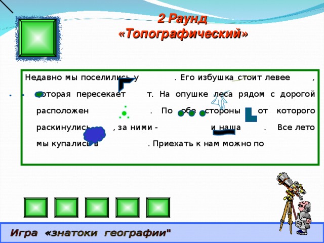 2 Раунд «Топографический» Недавно мы поселились у . Его избушка стоит левее , которая пересекает т. На опушке леса рядом с дорогой расположен . По обе стороны от которого раскинулись , за ними - и наша . Все лето мы купались в . Приехать к нам можно по 