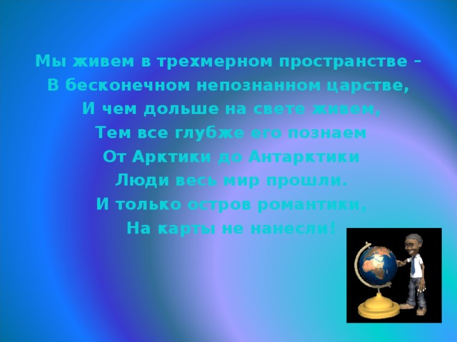   Мы живем в трехмерном пространстве – В бесконечном непознанном царстве,  И чем дольше на свете живем,  Тем все глубже его познаем  От Арктики до Антарктики  Люди весь мир прошли.  И только остров романтики,  На карты не нанесли!   