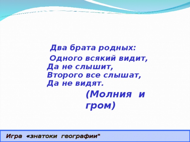  Два брата родных:  Одного всякий видит,  Да не слышит,  Второго все слышат,  Да не видят. (Молния и гром) 