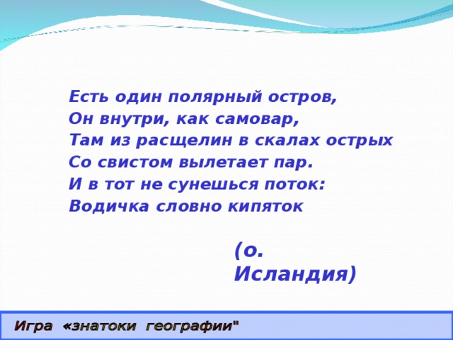 Есть один полярный остров, Он внутри, как самовар, Там из расщелин в скалах острых Со свистом вылетает пар. И в тот не сунешься поток: Водичка словно кипяток (о. Исландия) 