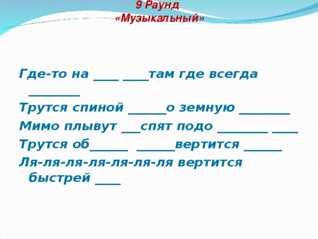  9 Раунд  «Музыкальный» Где-то на ____ ____там где всегда ________ Трутся спиной ______о земную ________ Мимо плывут ___спят подо ________ ____ Трутся об______ ______вертится ______ Ля-ля-ля-ля-ля-ля-ля вертится быстрей ____  