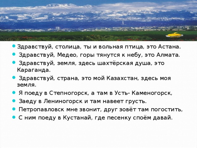Здравствуй, столица, ты и вольная птица, это Астана.  Здравствуй, Медео, горы тянутся к небу, это Алмата.  Здравствуй, земля, здесь шахтёрская душа, это Караганда.  Здравствуй, страна, это мой Казахстан, здесь моя земля.  Я поеду в Степногорск, а там в Усть- Каменогорск,  Заеду в Лениногорск и там навеет грусть.  Петропавловск мне звонит, друг зовёт там погостить,  С ним поеду в Кустанай, где песенку споём давай. 