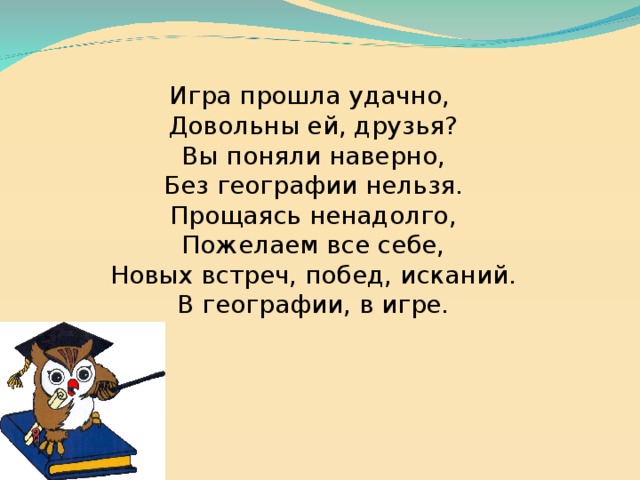 Игра прошла удачно,  Довольны ей, друзья?  Вы поняли наверно,  Без географии нельзя.  Прощаясь ненадолго,  Пожелаем все себе,  Новых встреч, побед, исканий.  В географии, в игре. 