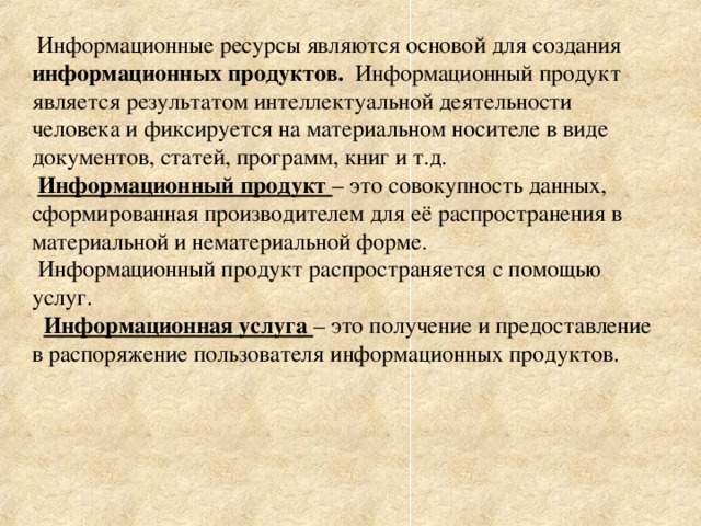  Информационные ресурсы являются основой для создания информационных продуктов. Информационный продукт является результатом интеллектуальной деятельности человека и фиксируется на материальном носителе в виде документов, статей, программ, книг и т.д.  Информационный продукт – это совокупность данных, сформированная производителем для её распространения в материальной и нематериальной форме.  Информационный продукт распространяется с помощью услуг.  Информационная услуга – это получение и предоставление в распоряжение пользователя информационных продуктов. 