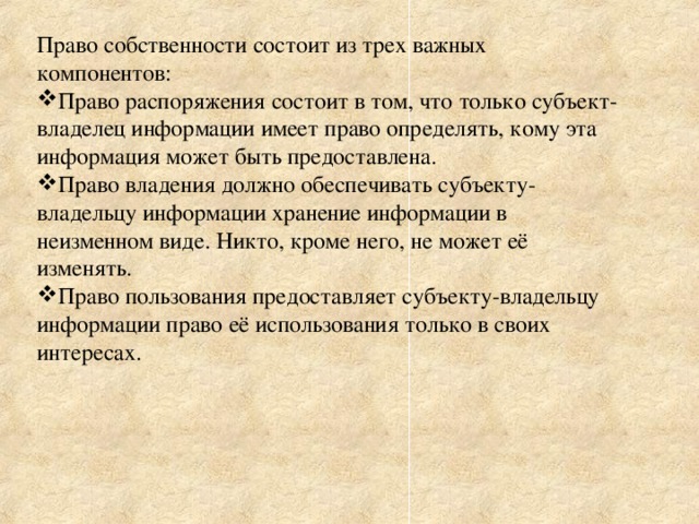 Право собственности состоит из трех важных компонентов: Право распоряжения состоит в том, что только субъект-владелец информации имеет право определять, кому эта информация может быть предоставлена. Право владения должно обеспечивать субъекту-владельцу информации хранение информации в неизменном виде. Никто, кроме него, не может её изменять. Право пользования предоставляет субъекту-владельцу информации право её использования только в своих интересах. 