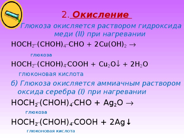 2.  Окисление  а) Глюкоза окисляется раствором гидроксида меди ( II ) при нагревании HOCH 2  (CHOH) 4  CHO + 2 С u(OH) 2      глюкоза HOCH 2  (CHOH) 4  COOH + Cu 2 O  + 2H 2 O  глюконовая кислота б) Глюкоза окисляется аммиачным раствором оксида серебра ( I) при нагревании HOCH 2  (CHOH) 4  CHO + Ag 2 O    глюкоза HOCH 2  (CHOH) 4  COOH + 2Ag ↓  глюконовая кислота 